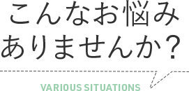 こんなお悩み ありませんか？ VARIOUS SITUATIONS